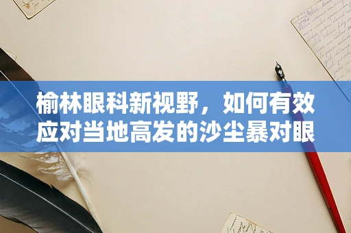 榆林眼科新视野，如何有效应对当地高发的沙尘暴对眼睛的影响？