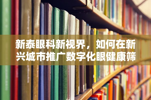 新泰眼科新视界，如何在新兴城市推广数字化眼健康筛查服务？