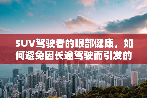 SUV驾驶者的眼部健康，如何避免因长途驾驶而引发的视觉疲劳？