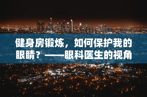 健身房锻炼，如何保护我的眼睛？——眼科医生的视角