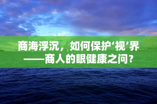 商海浮沉，如何保护‘视’界——商人的眼健康之问？