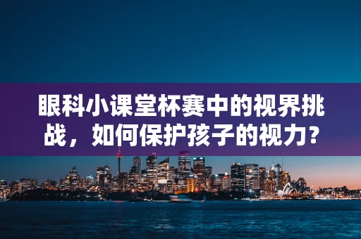 眼科小课堂杯赛中的视界挑战，如何保护孩子的视力？