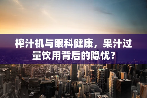 榨汁机与眼科健康，果汁过量饮用背后的隐忧？