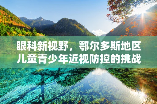 眼科新视野，鄂尔多斯地区儿童青少年近视防控的挑战与对策
