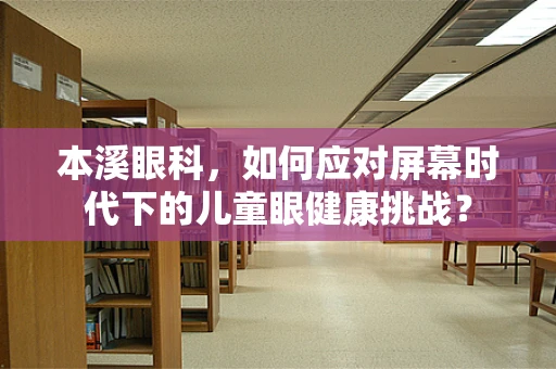 本溪眼科，如何应对屏幕时代下的儿童眼健康挑战？