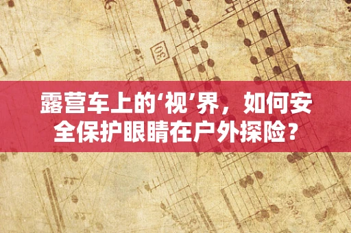 露营车上的‘视’界，如何安全保护眼睛在户外探险？