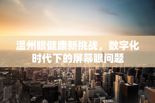 温州眼健康新挑战，数字化时代下的屏幕眼问题