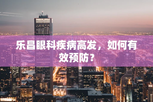 乐昌眼科疾病高发，如何有效预防？