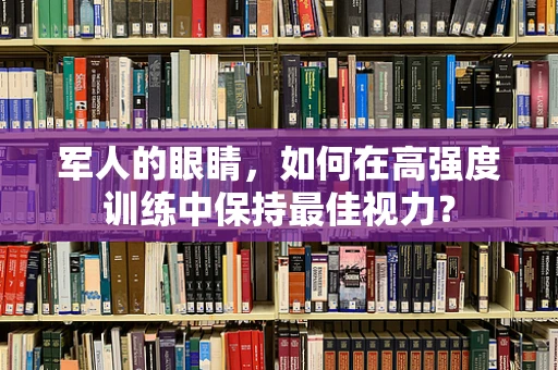 军人的眼睛，如何在高强度训练中保持最佳视力？