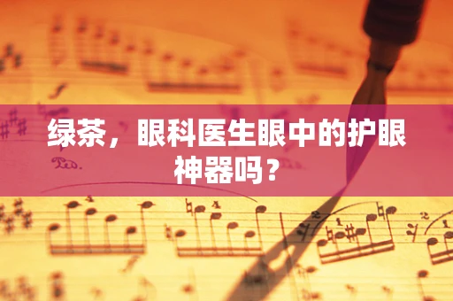 绿茶，眼科医生眼中的护眼神器吗？