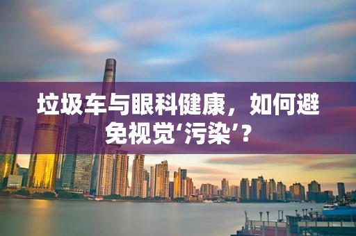 垃圾车与眼科健康，如何避免视觉‘污染’？