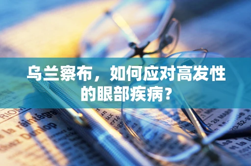 乌兰察布，如何应对高发性的眼部疾病？