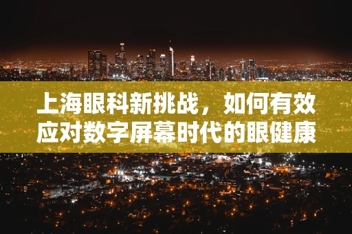 上海眼科新挑战，如何有效应对数字屏幕时代的眼健康问题？