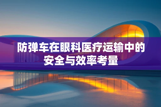 防弹车在眼科医疗运输中的安全与效率考量