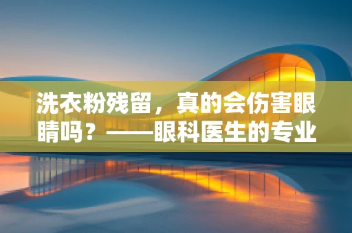 洗衣粉残留，真的会伤害眼睛吗？——眼科医生的专业视角