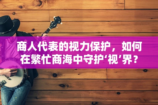 商人代表的视力保护，如何在繁忙商海中守护‘视’界？