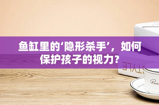 鱼缸里的‘隐形杀手’，如何保护孩子的视力？