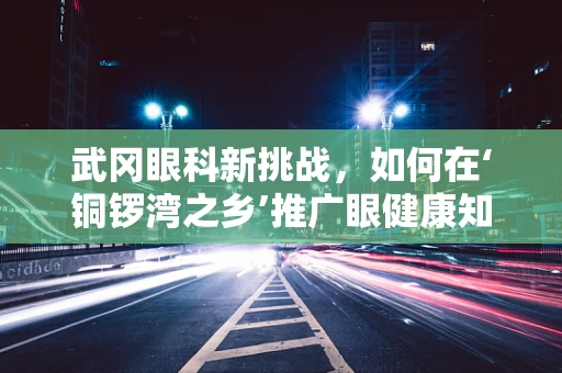武冈眼科新挑战，如何在‘铜锣湾之乡’推广眼健康知识？