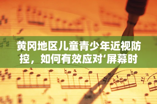 黄冈地区儿童青少年近视防控，如何有效应对‘屏幕时代’的眼健康挑战？