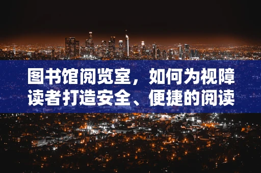 图书馆阅览室，如何为视障读者打造安全、便捷的阅读环境？