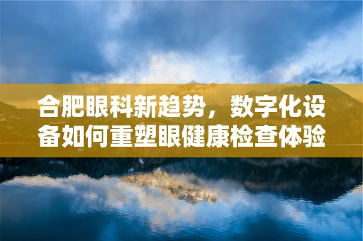 合肥眼科新趋势，数字化设备如何重塑眼健康检查体验？