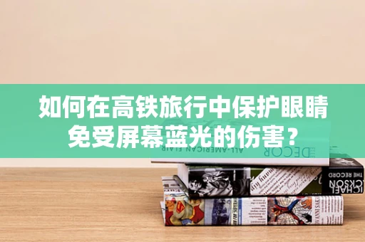 如何在高铁旅行中保护眼睛免受屏幕蓝光的伤害？