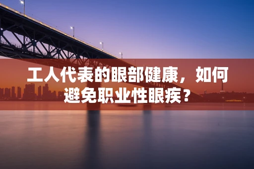 工人代表的眼部健康，如何避免职业性眼疾？