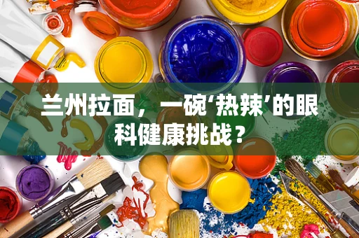 兰州拉面，一碗‘热辣’的眼科健康挑战？