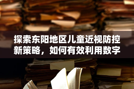 探索东阳地区儿童近视防控新策略，如何有效利用数字工具进行眼保健教育？