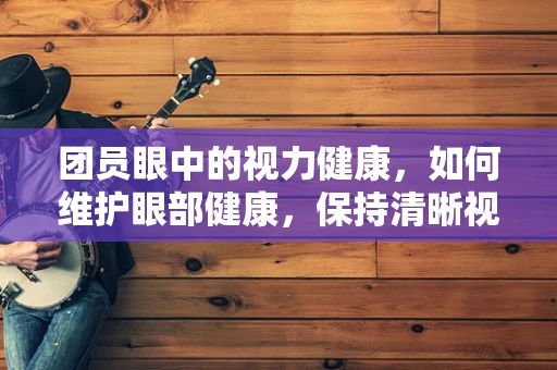 团员眼中的视力健康，如何维护眼部健康，保持清晰视界？