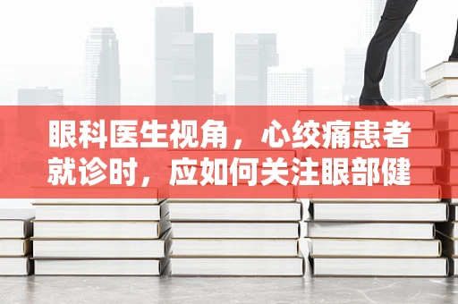 眼科医生视角，心绞痛患者就诊时，应如何关注眼部健康？