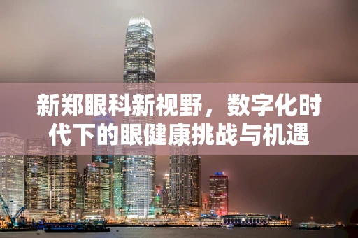新郑眼科新视野，数字化时代下的眼健康挑战与机遇