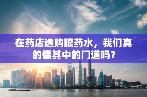 在药店选购眼药水，我们真的懂其中的门道吗？