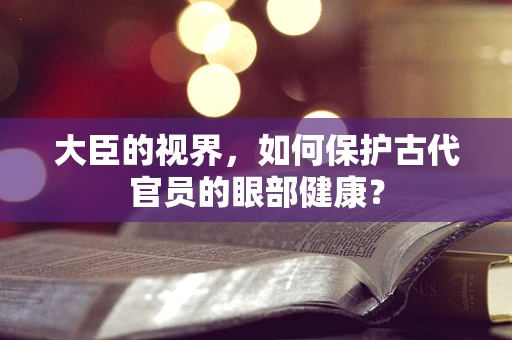 大臣的视界，如何保护古代官员的眼部健康？