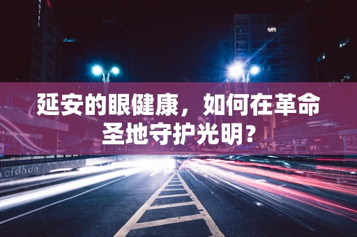 延安的眼健康，如何在革命圣地守护光明？