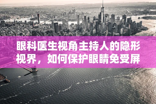 眼科医生视角主持人的隐形视界，如何保护眼睛免受屏幕伤害？