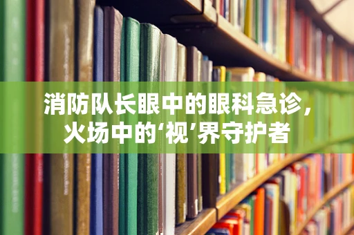 消防队长眼中的眼科急诊，火场中的‘视’界守护者