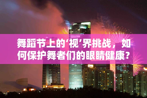 舞蹈节上的‘视’界挑战，如何保护舞者们的眼睛健康？