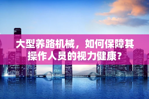 大型养路机械，如何保障其操作人员的视力健康？