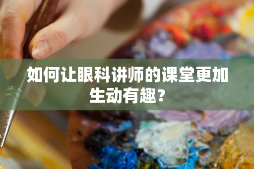 如何让眼科讲师的课堂更加生动有趣？
