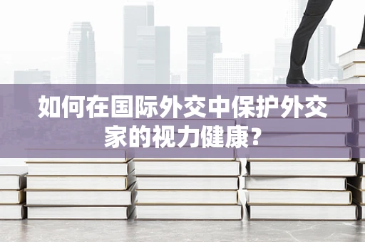 如何在国际外交中保护外交家的视力健康？
