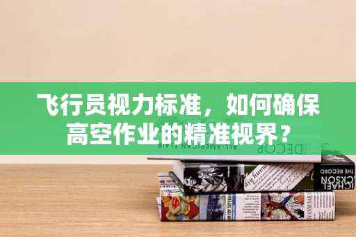 飞行员视力标准，如何确保高空作业的精准视界？