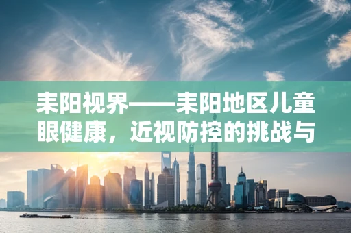 耒阳视界——耒阳地区儿童眼健康，近视防控的挑战与对策