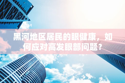 黑河地区居民的眼健康，如何应对高发眼部问题？