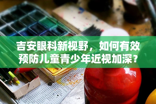 吉安眼科新视野，如何有效预防儿童青少年近视加深？