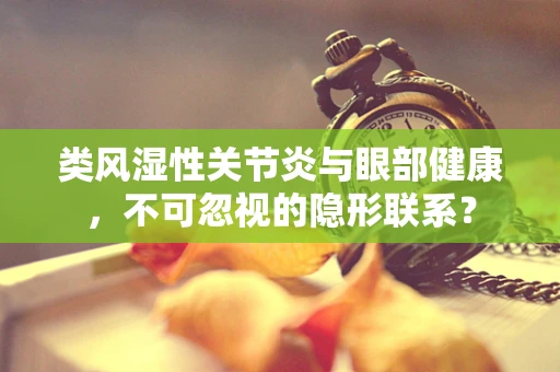 类风湿性关节炎与眼部健康，不可忽视的隐形联系？