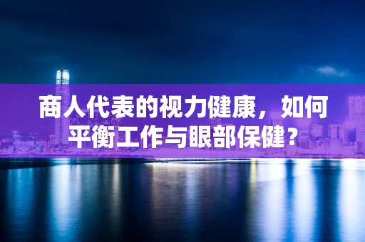 商人代表的视力健康，如何平衡工作与眼部保健？