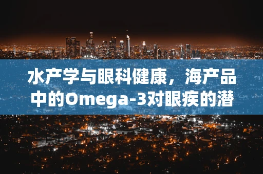 水产学与眼科健康，海产品中的Omega-3对眼疾的潜在影响？