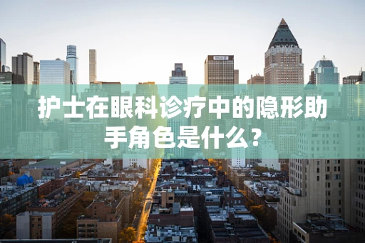 护士在眼科诊疗中的隐形助手角色是什么？