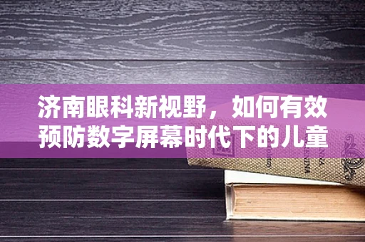 济南眼科新视野，如何有效预防数字屏幕时代下的儿童青少年近视？